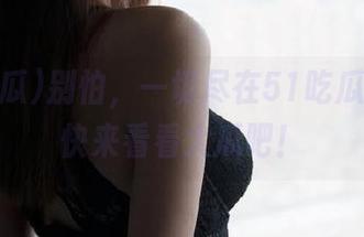 别怕，一切尽在51吃瓜更新，快来看看大瓜吧！