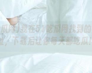 我在51吃瓜网找到的神秘地址，下载后让你每天都吃瓜！