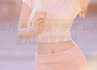 还在等什么？998.su网址里尽是八卦的聚集地！