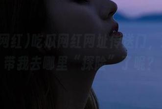 吃瓜网红网址传送门，这次又带我去哪里“探险”了呢？