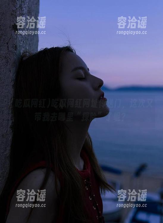 吃瓜网红 吃瓜网红网址传送门,这次又带我去哪里“探险”了呢?